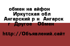 обмен на айфон 4s - Иркутская обл., Ангарский р-н, Ангарск г. Другое » Обмен   